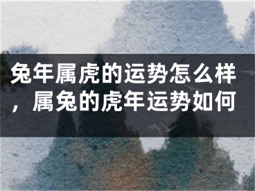 兔年属虎的运势怎么样，属兔的虎年运势如何