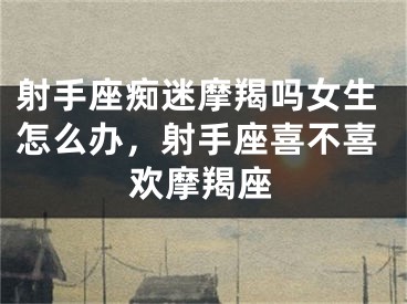 射手座痴迷摩羯吗女生怎么办,射手座喜不喜欢摩羯座