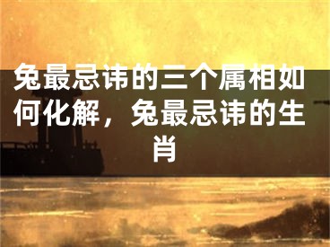 兔最忌讳的三个属相如何化解，兔最忌讳的生肖