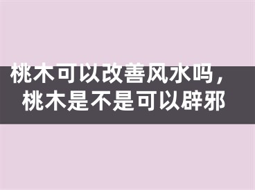 桃木可以改善风水吗，桃木是不是可以辟邪