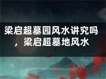梁启超墓园风水讲究吗，梁启超墓地风水