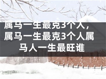 属马一生最克3个人，属马一生最克3个人属马人一生最旺谁