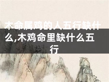 木命属鸡的人五行缺什么,木鸡命里缺什么五行