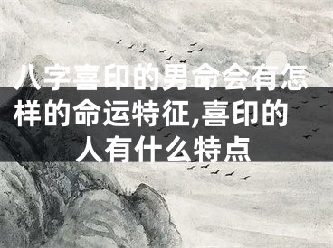 八字喜印的男命会有怎样的命运特征,喜印的人有什么特点