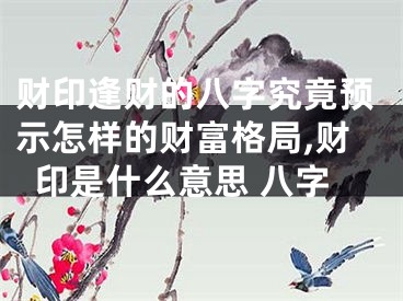 财印逢财的八字究竟预示怎样的财富格局,财印是什么意思 八字