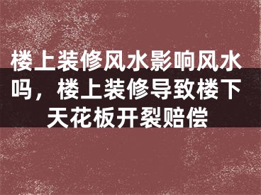 楼上装修风水影响风水吗，楼上装修导致楼下天花板开裂赔偿