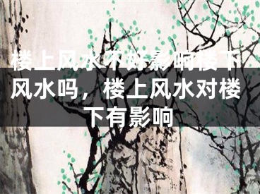 楼上风水不好影响楼下风水吗,楼上风水对楼下有影响