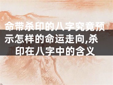 命带杀印的八字究竟预示怎样的命运走向,杀印在八字中的含义