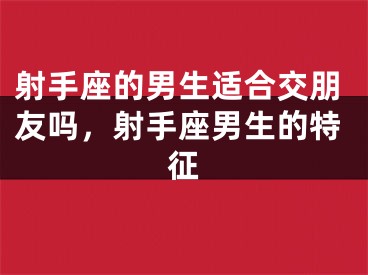 射手座的男生适合交朋友吗，射手座男生的特征