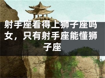 射手座看得上狮子座吗女，只有射手座能懂狮子座