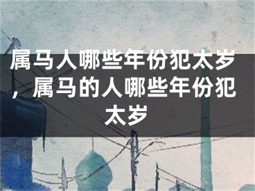 属马人哪些年份犯太岁，属马的人哪些年份犯太岁