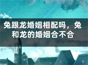 兔跟龙婚姻相配吗，兔和龙的婚姻合不合