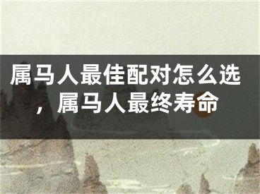 属马人最佳配对怎么选，属马人最终寿命