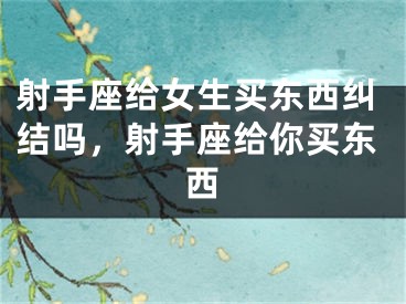 射手座给女生买东西纠结吗，射手座给你买东西