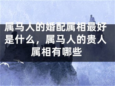 属马人的婚配属相最好是什么，属马人的贵人属相有哪些