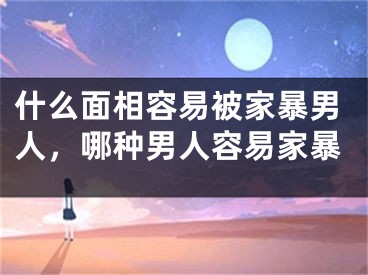 什么面相容易被家暴男人，哪种男人容易家暴