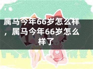 属马今年66岁怎么样，属马今年66岁怎么样了