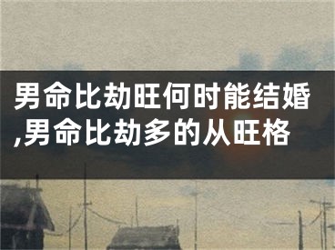 男命比劫旺何时能结婚,男命比劫多的从旺格