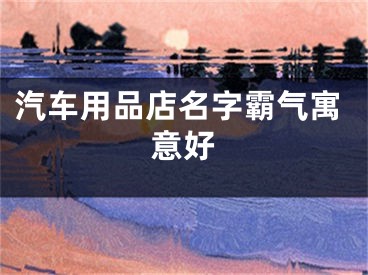 汽车用品店名字霸气寓意好