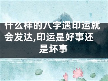 什么样的八字遇印运就会发达,印运是好事还是坏事
