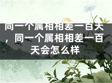 同一个属相相差一百天，同一个属相相差一百天会怎么样