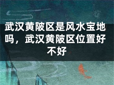 武汉黄陂区是风水宝地吗，武汉黄陂区位置好不好
