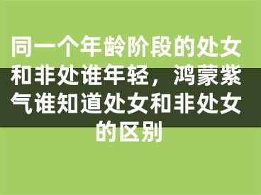 同一个年龄阶段的处女和非处谁年轻，鸿蒙紫气谁知道处女和非处女的区别