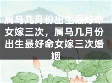 属马几月份出生最好命女嫁三次，属马几月份出生最好命女嫁三次婚姻