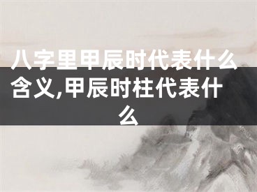 八字里甲辰时代表什么含义,甲辰时柱代表什么