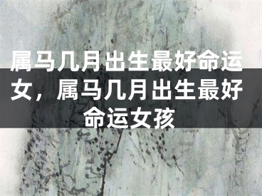 属马几月出生最好命运女，属马几月出生最好命运女孩