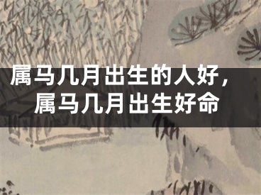 属马几月出生的人好，属马几月出生好命