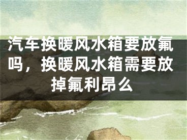 汽车换暖风水箱要放氟吗，换暖风水箱需要放掉氟利昂么