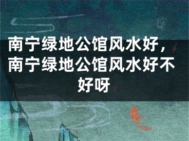 南宁绿地公馆风水好，南宁绿地公馆风水好不好呀