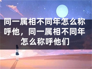同一属相不同年怎么称呼他，同一属相不同年怎么称呼他们