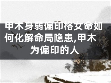 甲木身弱偏印格女命如何化解命局隐患,甲木为偏印的人