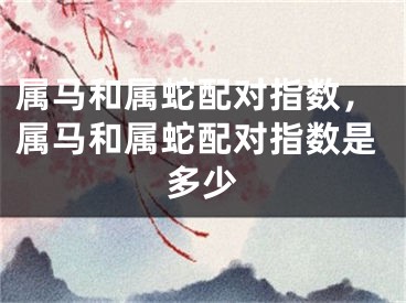 属马和属蛇配对指数，属马和属蛇配对指数是多少