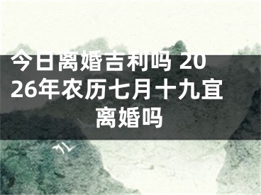 今日离婚吉利吗 2026年农历七月十九宜离婚吗