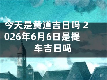 今天是黄道吉日吗 2026年6月6日是提车吉日吗