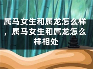 属马女生和属龙怎么样，属马女生和属龙怎么样相处