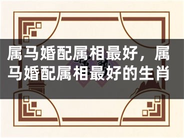 属马婚配属相最好,属马婚配属相最好的生肖