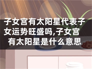 子女宫有太阳星代表子女运势旺盛吗,子女宫有太阳星是什么意思