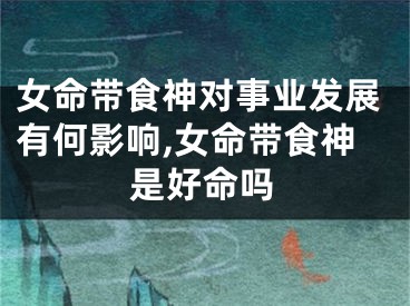 女命带食神对事业发展有何影响,女命带食神是好命吗