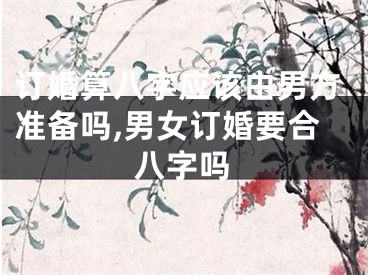 订婚算八字应该由男方准备吗,男女订婚要合八字吗