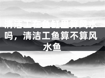 清洁工在鱼缸里算风水吗，清洁工鱼算不算风水鱼