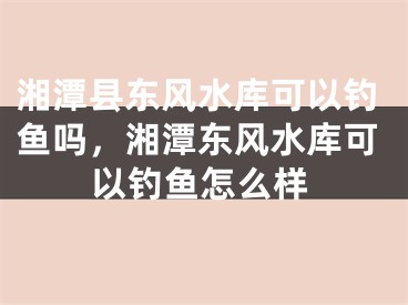 湘潭县东风水库可以钓鱼吗，湘潭东风水库可以钓鱼怎么样