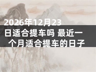 2026年12月23日适合提车吗 最近一个月适合提车的日子