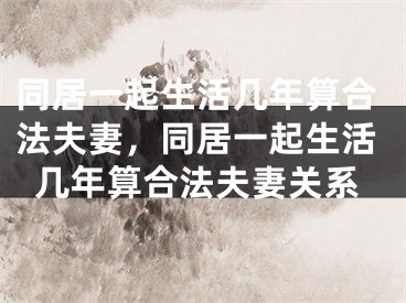 同居一起生活几年算合法夫妻,同居一起生活几年算合法夫妻关系