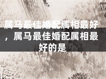 属马最佳婚配属相最好，属马最佳婚配属相最好的是