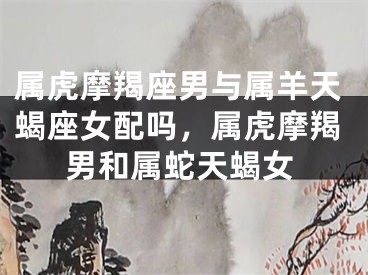 属虎摩羯座男与属羊天蝎座女配吗，属虎摩羯男和属蛇天蝎女