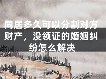 同居多久可以分割对方财产,没领证的婚姻纠纷怎么解决
